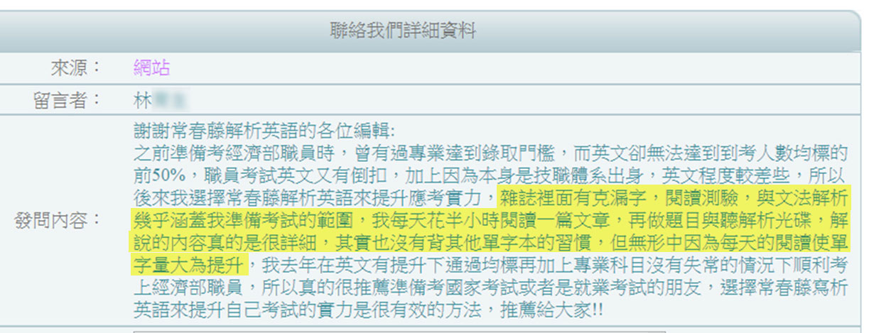 謝謝常春藤解析英語的各位編輯：之前準備考經濟部職員時，曾有過專業達到錄取門檻，而英文卻無法達到到考人數均標的前50%，職員考試英文又有倒扣，加上因為本身是技職體系出身，英文程度較差些，所以後來我選擇常春藤解析英語來提升應考實力，雜誌裡面有克漏字，閱讀測驗，與文法解析幾乎涵蓋我準備考試的範圍，我每天花半小時閱讀一篇文章，再做題目與廳解析光碟，解說得內容真的是很詳細，其實也沒有被其他單字本的習慣，但無形中因為每天的閱讀使單字量大為提升，我去年在英文有提升下通過均標在加上專業科目沒有失常的情況下順利考上經濟部職員，所以真的很推薦準備考國家考試或者是就業考試的朋友，選擇常春藤所寫析英語來提升自己考試的實力是很有效的方法，推薦給大家!!by 考上國考讀者讀者 經濟部職員林先生